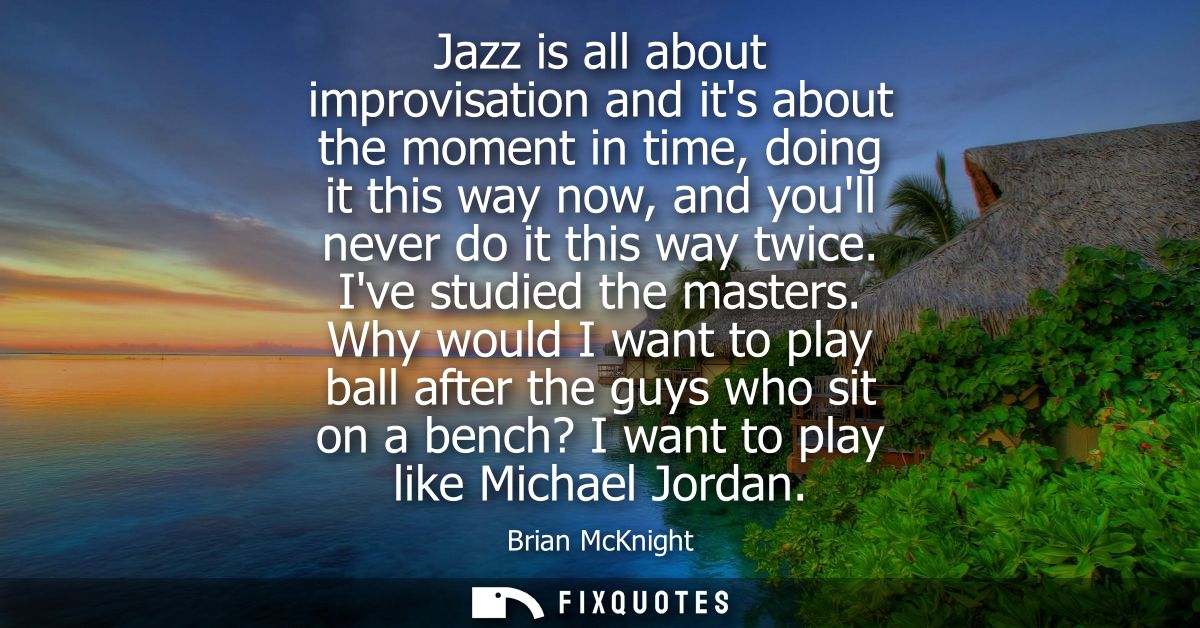 Jazz is all about improvisation and its about the moment in time, doing it this way now, and youll never do it this way 