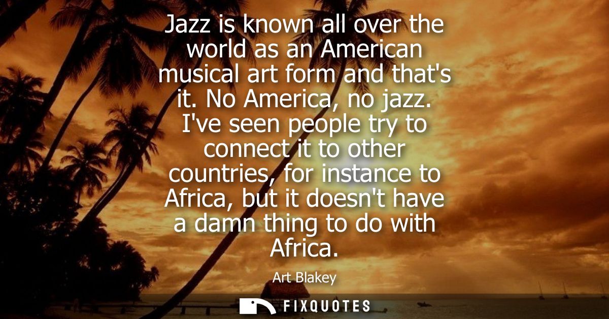 Jazz is known all over the world as an American musical art form and thats it. No America, no jazz. Ive seen people try 
