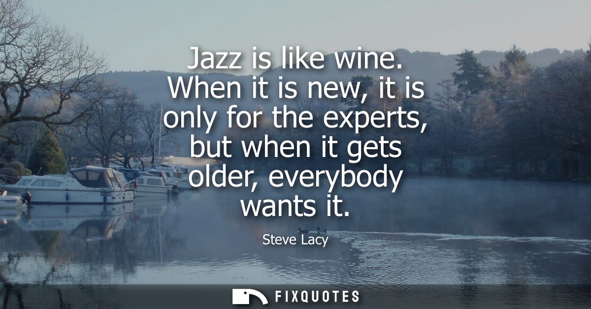 Jazz is like wine. When it is new, it is only for the experts, but when it gets older, everybody wants it