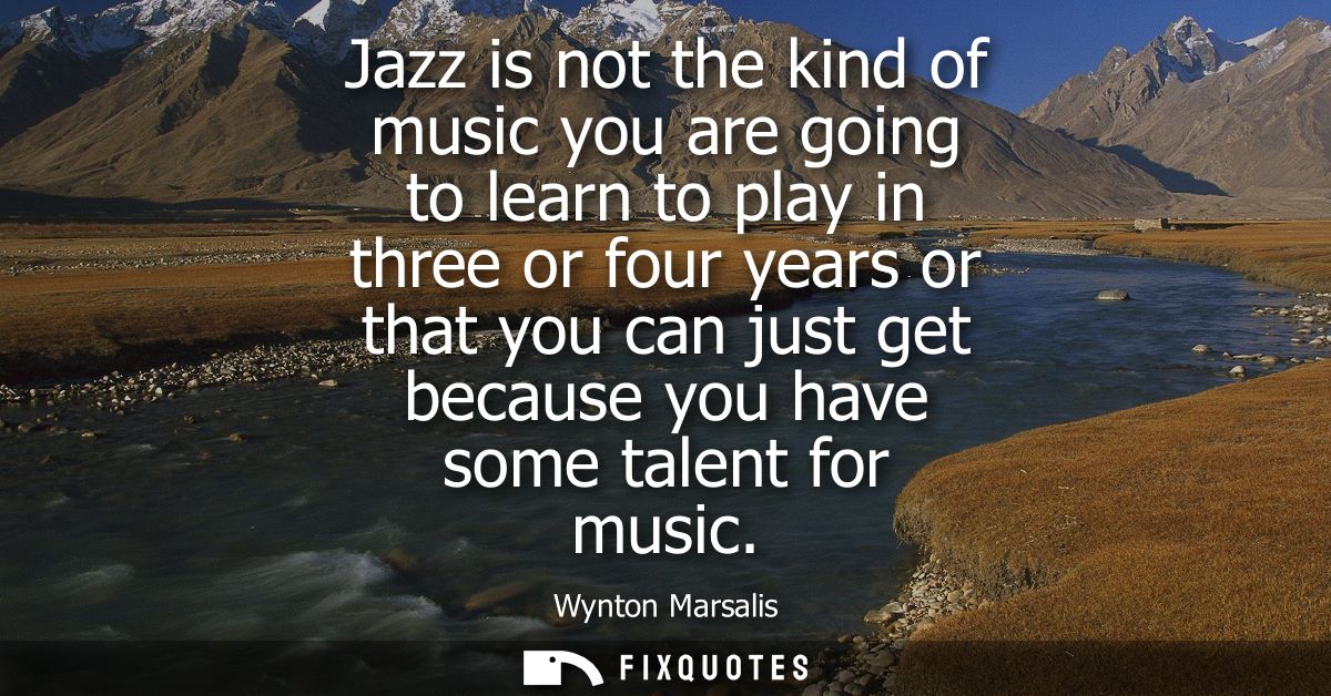 Jazz is not the kind of music you are going to learn to play in three or four years or that you can just get because you