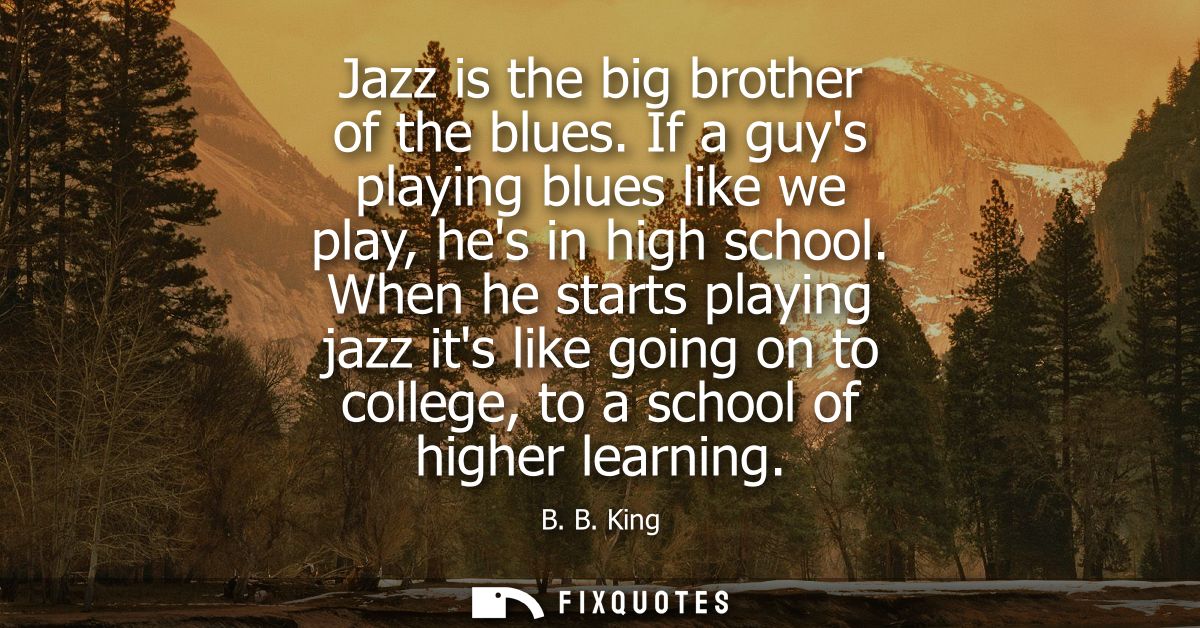Jazz is the big brother of the blues. If a guys playing blues like we play, hes in high school. When he starts playing j