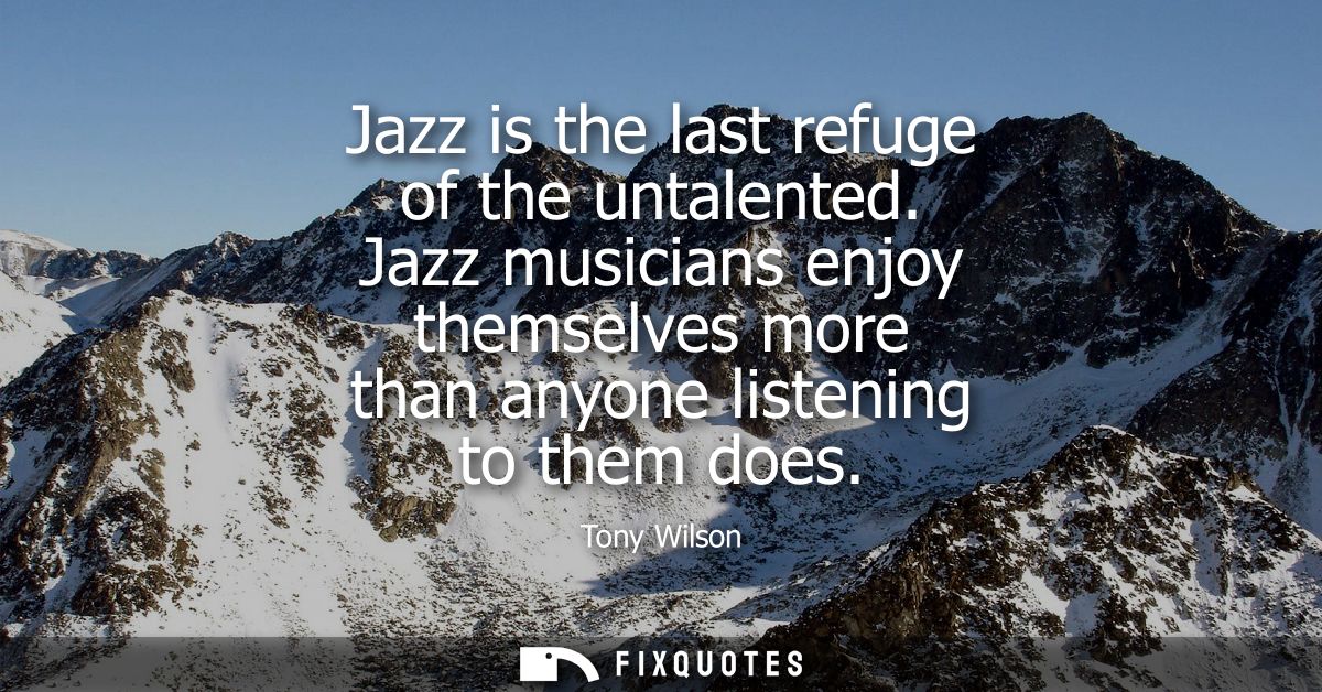 Jazz is the last refuge of the untalented. Jazz musicians enjoy themselves more than anyone listening to them does