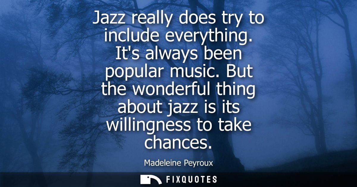 Jazz really does try to include everything. Its always been popular music. But the wonderful thing about jazz is its wil