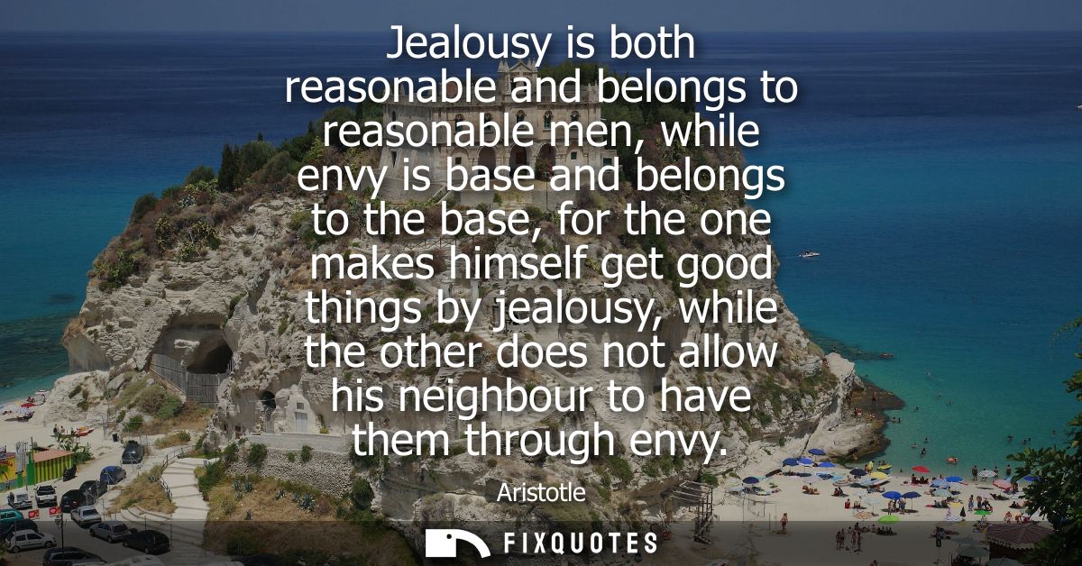 Jealousy is both reasonable and belongs to reasonable men, while envy is base and belongs to the base, for the one makes
