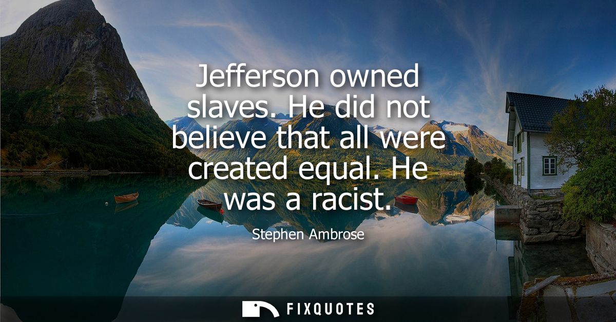 Jefferson owned slaves. He did not believe that all were created equal. He was a racist