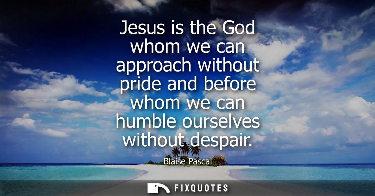 Jesus is the God whom we can approach without pride and before whom we can humble ourselves without despair