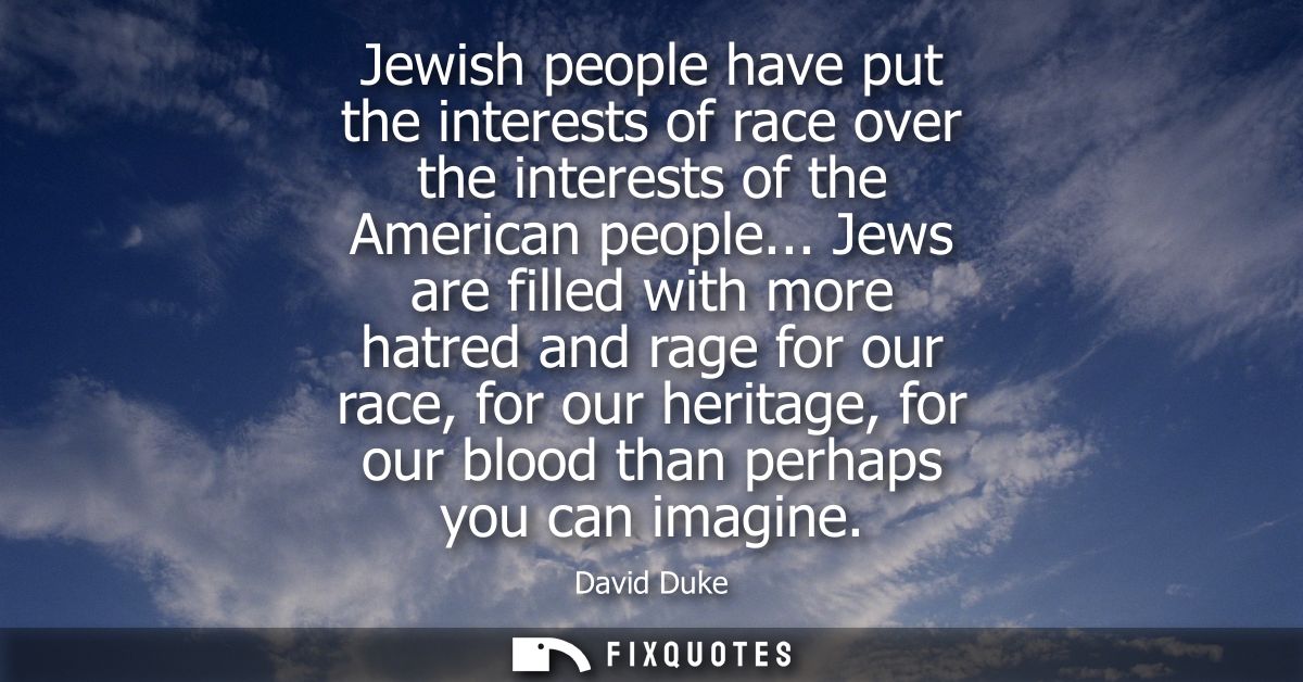 Jewish people have put the interests of race over the interests of the American people... Jews are filled with more hatr