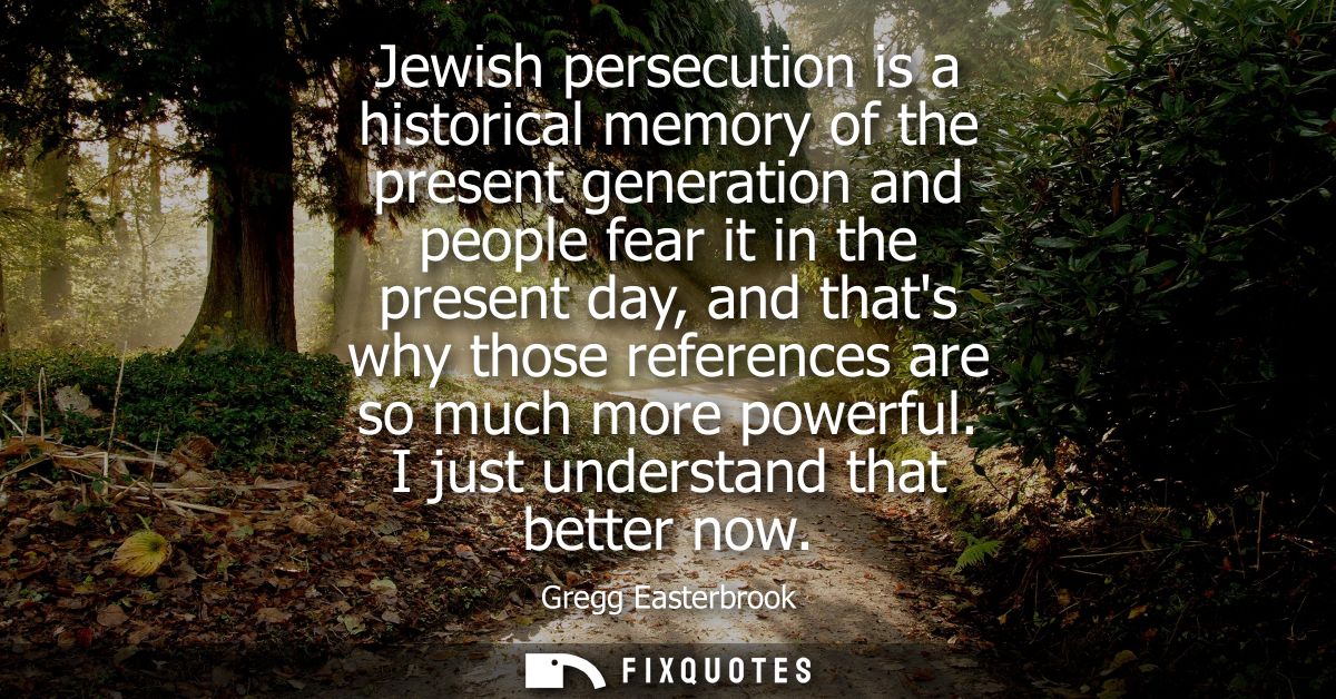 Jewish persecution is a historical memory of the present generation and people fear it in the present day, and thats why