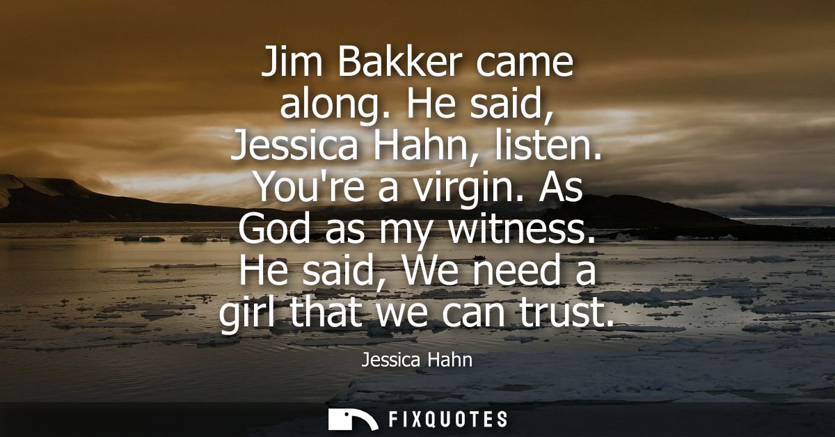 Jim Bakker came along. He said, Jessica Hahn, listen. Youre a virgin. As God as my witness. He said, We need a girl that