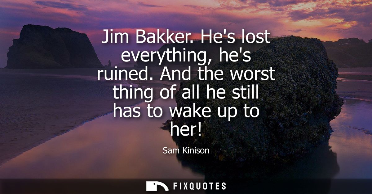 Jim Bakker. Hes lost everything, hes ruined. And the worst thing of all he still has to wake up to her!