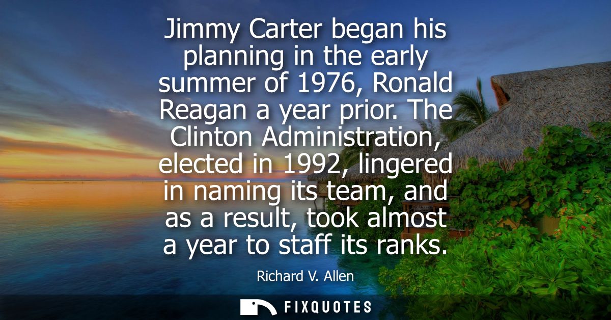 Jimmy Carter began his planning in the early summer of 1976, Ronald Reagan a year prior. The Clinton Administration, ele