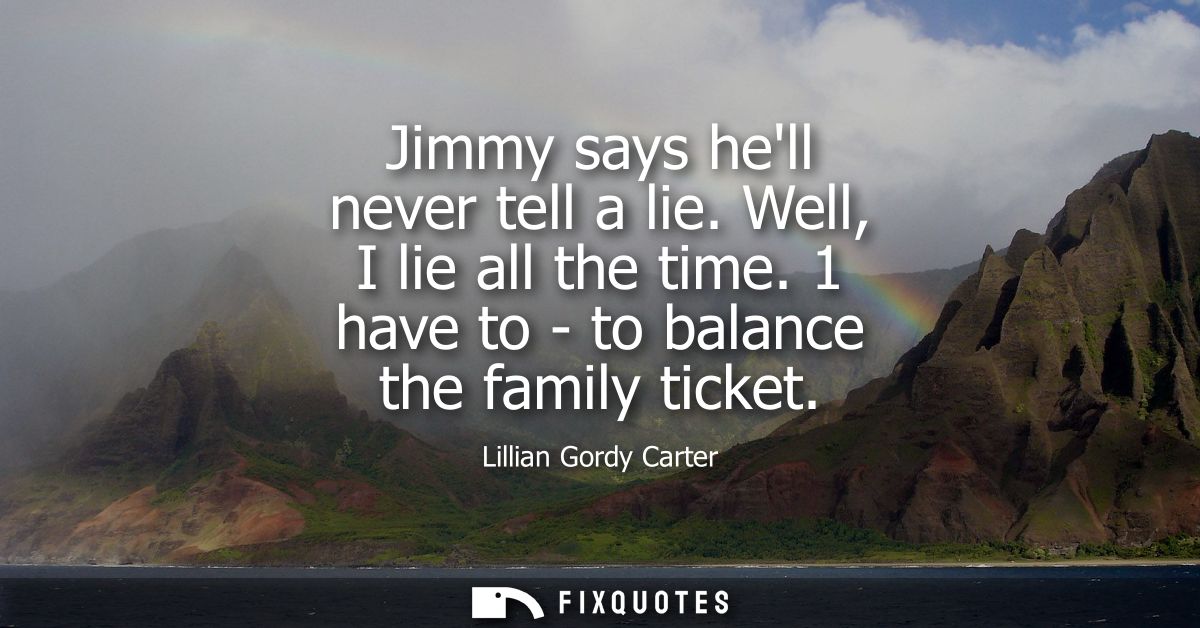 Jimmy says hell never tell a lie. Well, I lie all the time. 1 have to - to balance the family ticket
