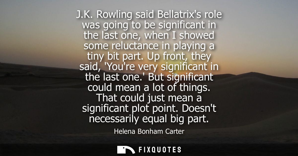 J.K. Rowling said Bellatrixs role was going to be significant in the last one, when I showed some reluctance in playing 