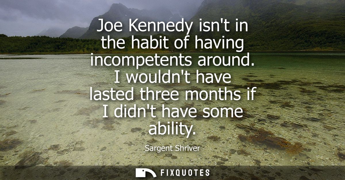 Joe Kennedy isnt in the habit of having incompetents around. I wouldnt have lasted three months if I didnt have some abi