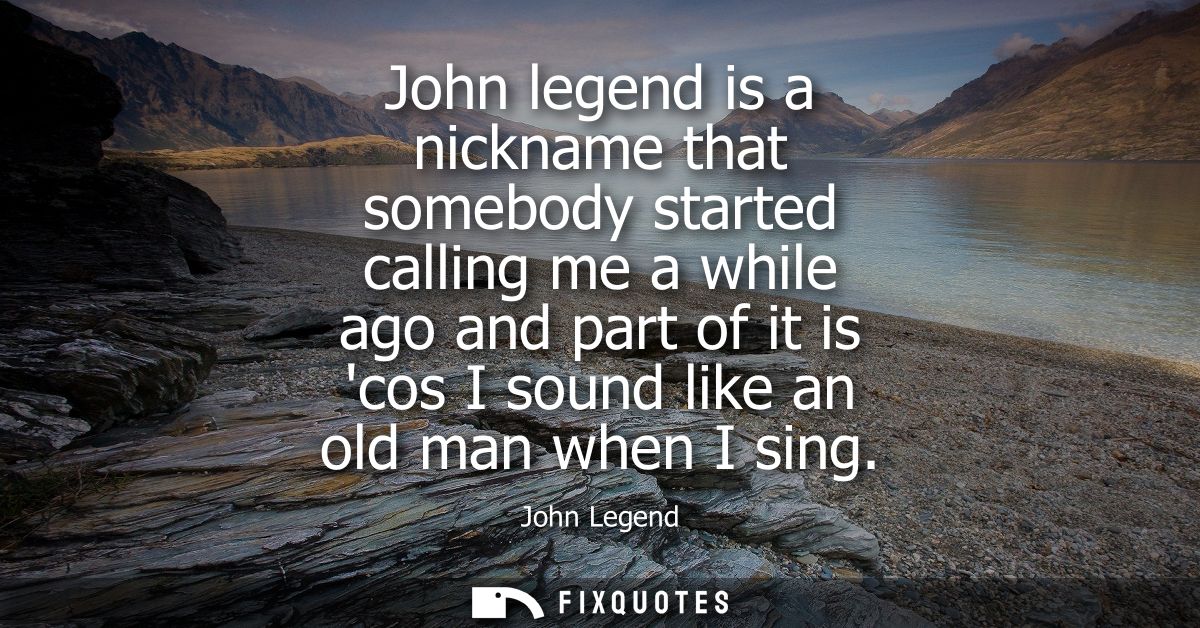 John legend is a nickname that somebody started calling me a while ago and part of it is cos I sound like an old man whe
