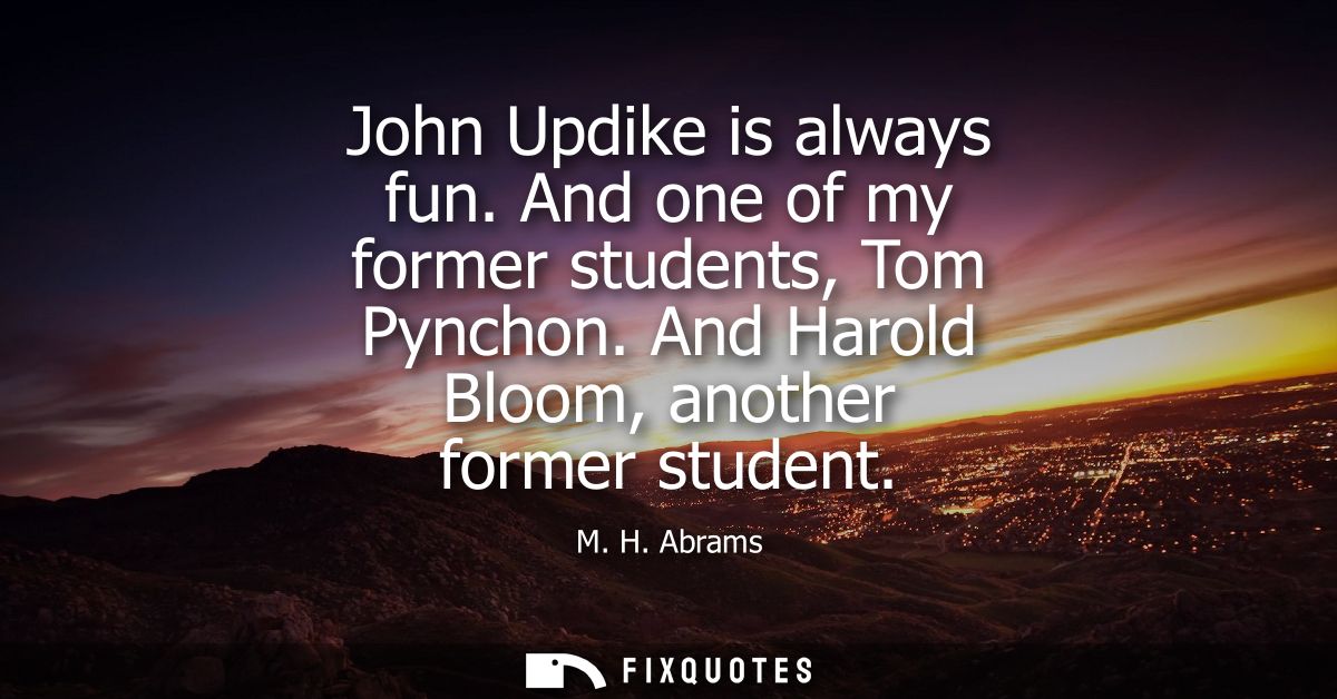 John Updike is always fun. And one of my former students, Tom Pynchon. And Harold Bloom, another former student