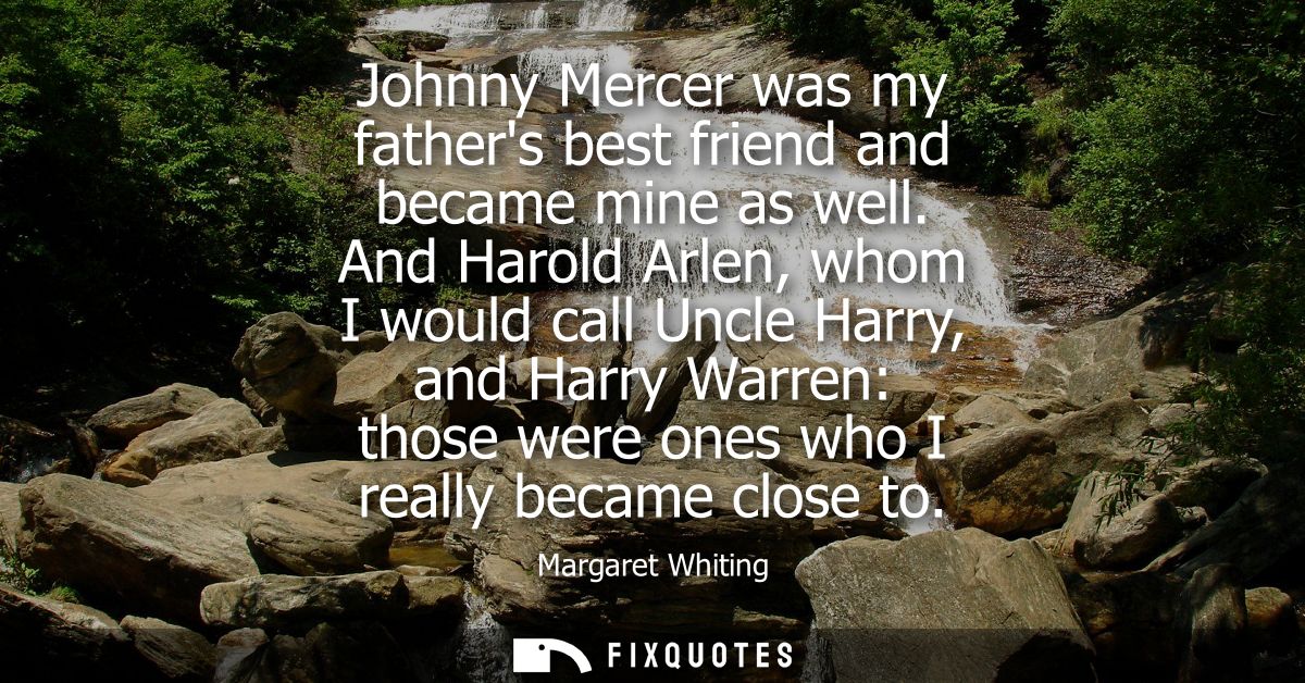 Johnny Mercer was my fathers best friend and became mine as well. And Harold Arlen, whom I would call Uncle Harry, and H
