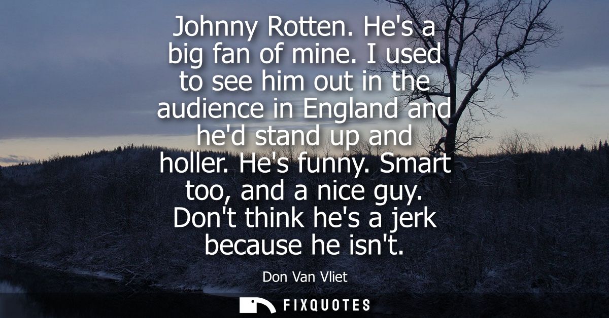 Johnny Rotten. Hes a big fan of mine. I used to see him out in the audience in England and hed stand up and holler. Hes 