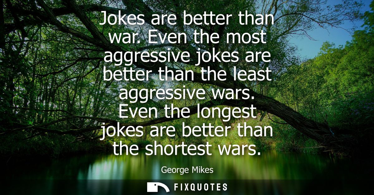Jokes are better than war. Even the most aggressive jokes are better than the least aggressive wars. Even the longest jo