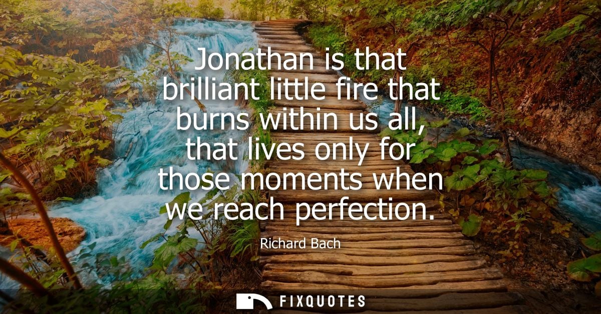 Jonathan is that brilliant little fire that burns within us all, that lives only for those moments when we reach perfect