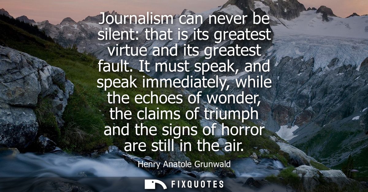 Journalism can never be silent: that is its greatest virtue and its greatest fault. It must speak, and speak immediately