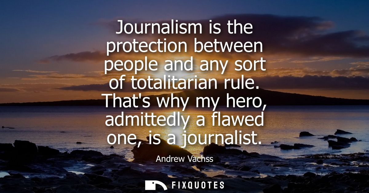 Journalism is the protection between people and any sort of totalitarian rule. Thats why my hero, admittedly a flawed on