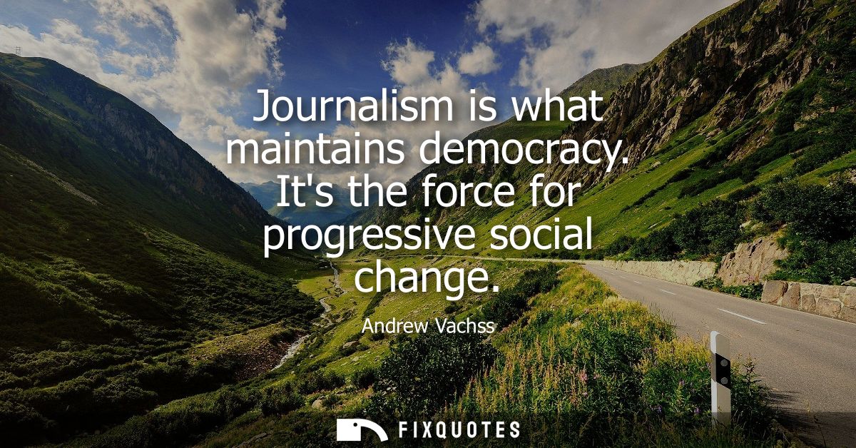 Journalism is what maintains democracy. Its the force for progressive social change