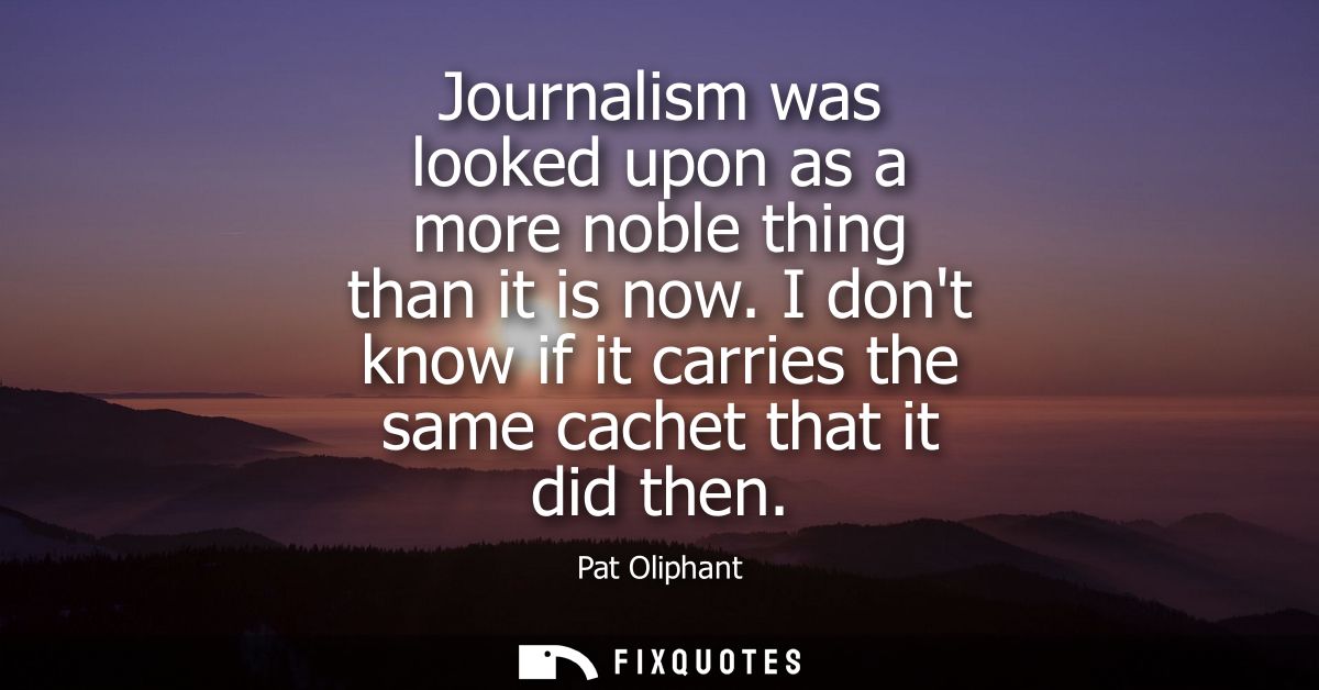 Journalism was looked upon as a more noble thing than it is now. I dont know if it carries the same cachet that it did t
