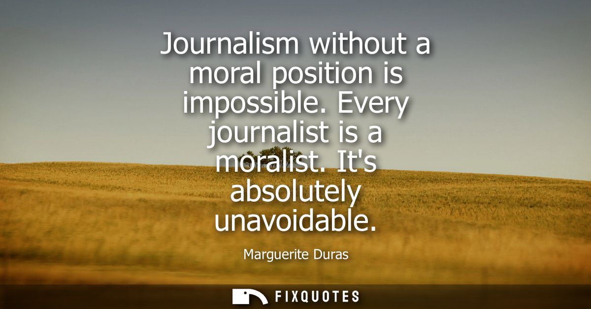 Journalism without a moral position is impossible. Every journalist is a moralist. Its absolutely unavoidable