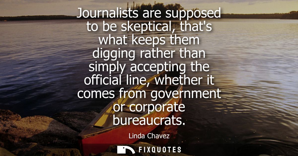Journalists are supposed to be skeptical, thats what keeps them digging rather than simply accepting the official line, 