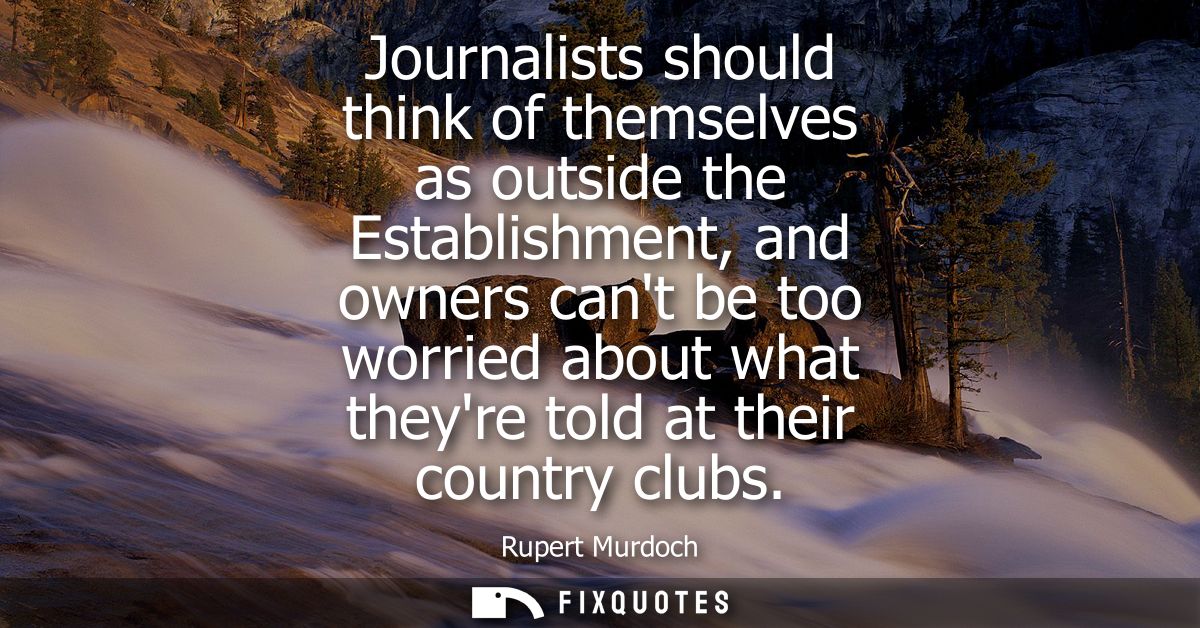 Journalists should think of themselves as outside the Establishment, and owners cant be too worried about what theyre to