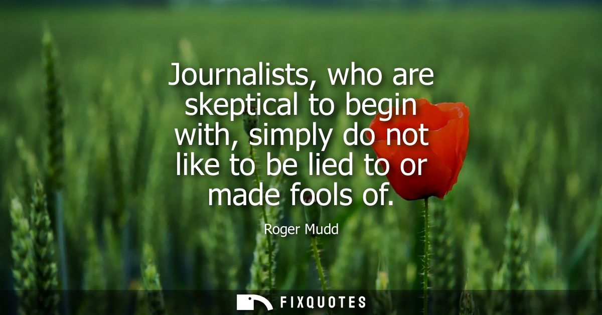 Journalists, who are skeptical to begin with, simply do not like to be lied to or made fools of