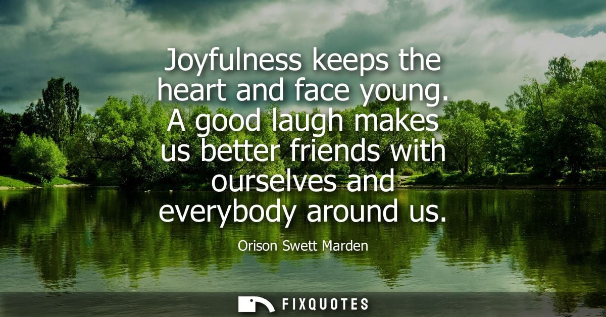 Joyfulness keeps the heart and face young. A good laugh makes us better friends with ourselves and everybody around us