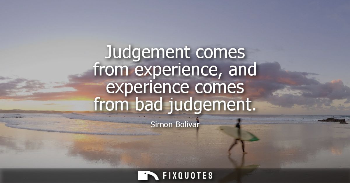 Judgement comes from experience, and experience comes from bad judgement