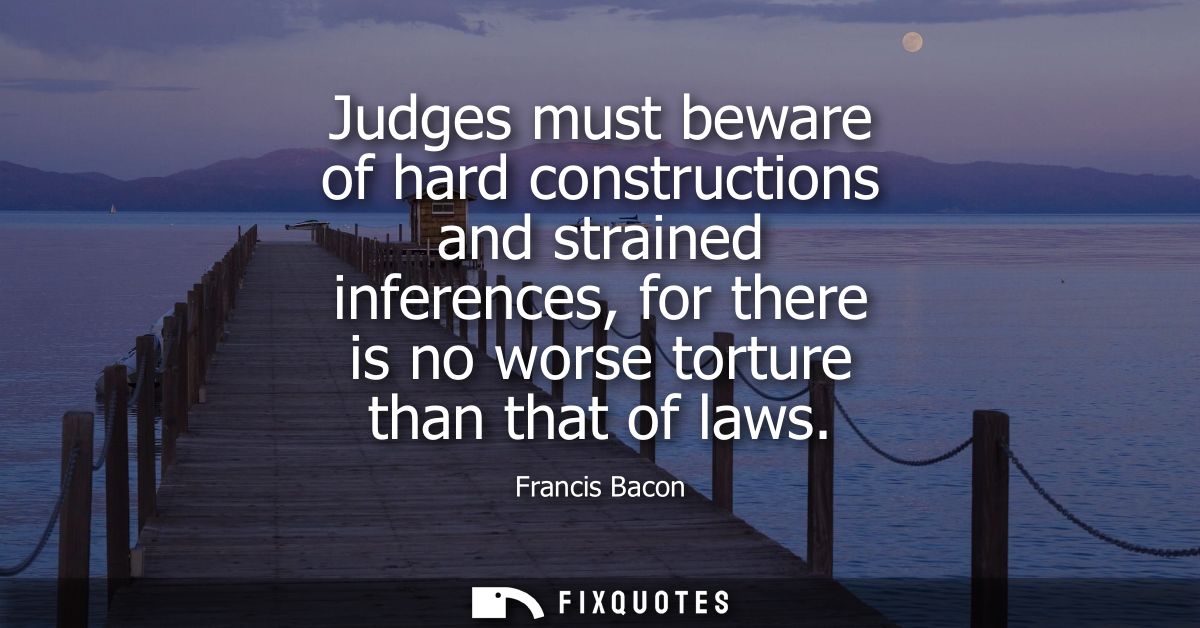 Judges must beware of hard constructions and strained inferences, for there is no worse torture than that of laws - Fran