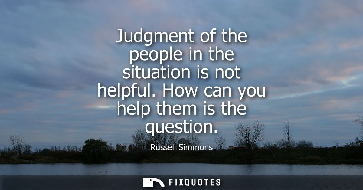 Judgment of the people in the situation is not helpful. How can you help them is the question