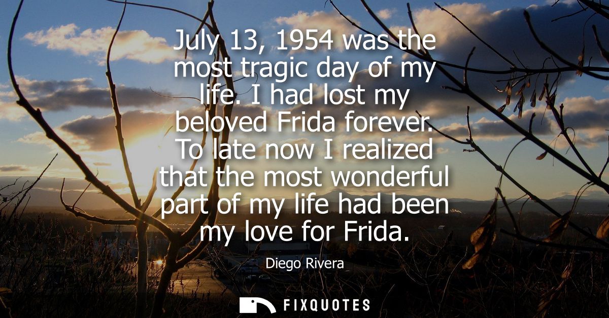 July 13, 1954 was the most tragic day of my life. I had lost my beloved Frida forever. To late now I realized that the m