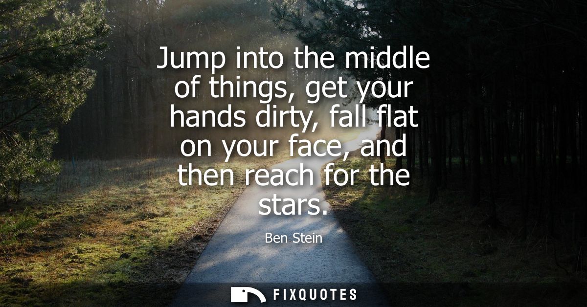 Jump into the middle of things, get your hands dirty, fall flat on your face, and then reach for the stars
