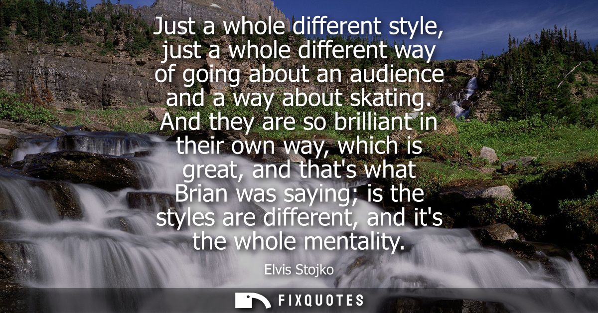 Just a whole different style, just a whole different way of going about an audience and a way about skating.