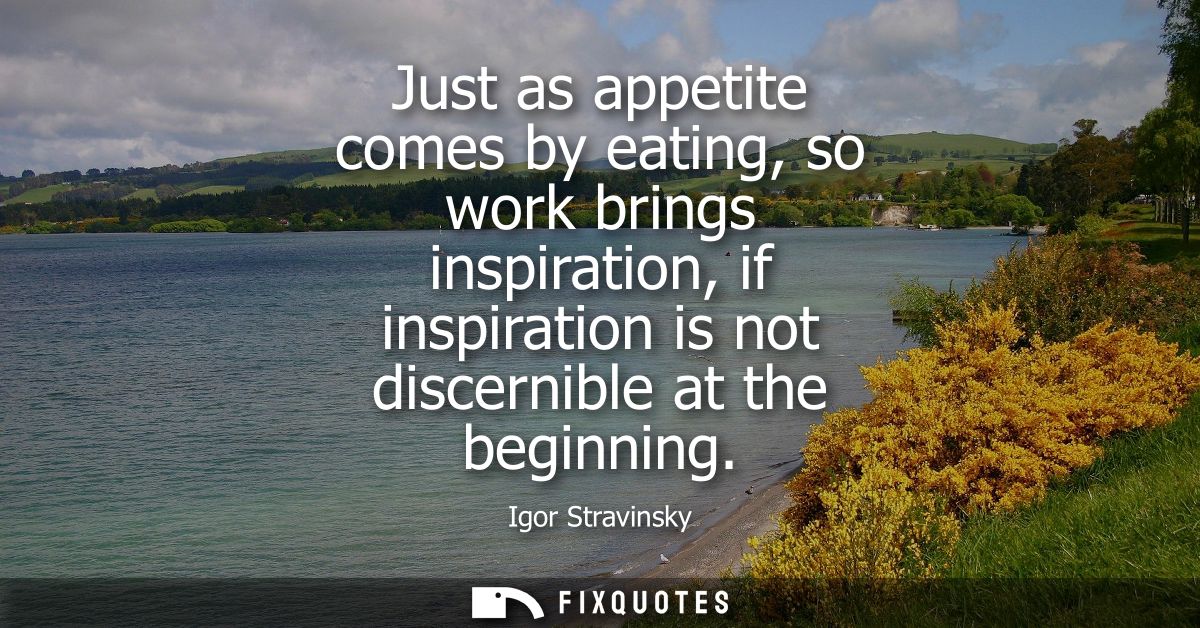 Just as appetite comes by eating, so work brings inspiration, if inspiration is not discernible at the beginning