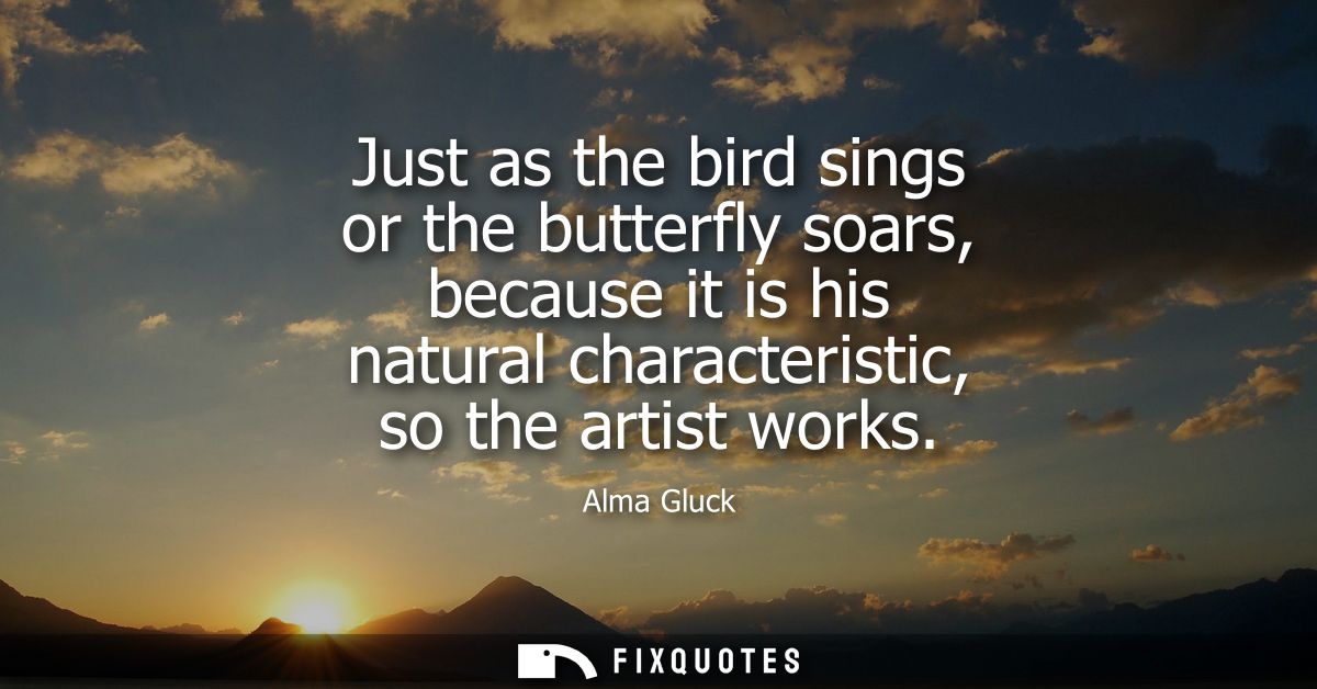 Just as the bird sings or the butterfly soars, because it is his natural characteristic, so the artist works