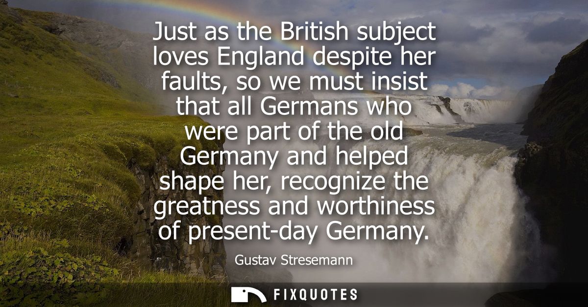 Just as the British subject loves England despite her faults, so we must insist that all Germans who were part of the ol