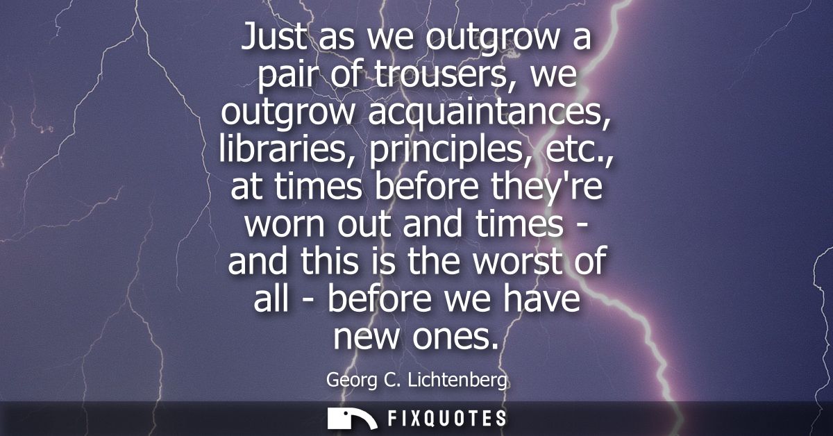 Just as we outgrow a pair of trousers, we outgrow acquaintances, libraries, principles, etc., at times before theyre wor