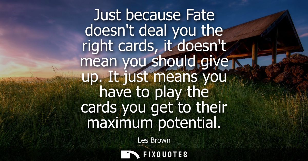 Just because Fate doesnt deal you the right cards, it doesnt mean you should give up. It just means you have to play the