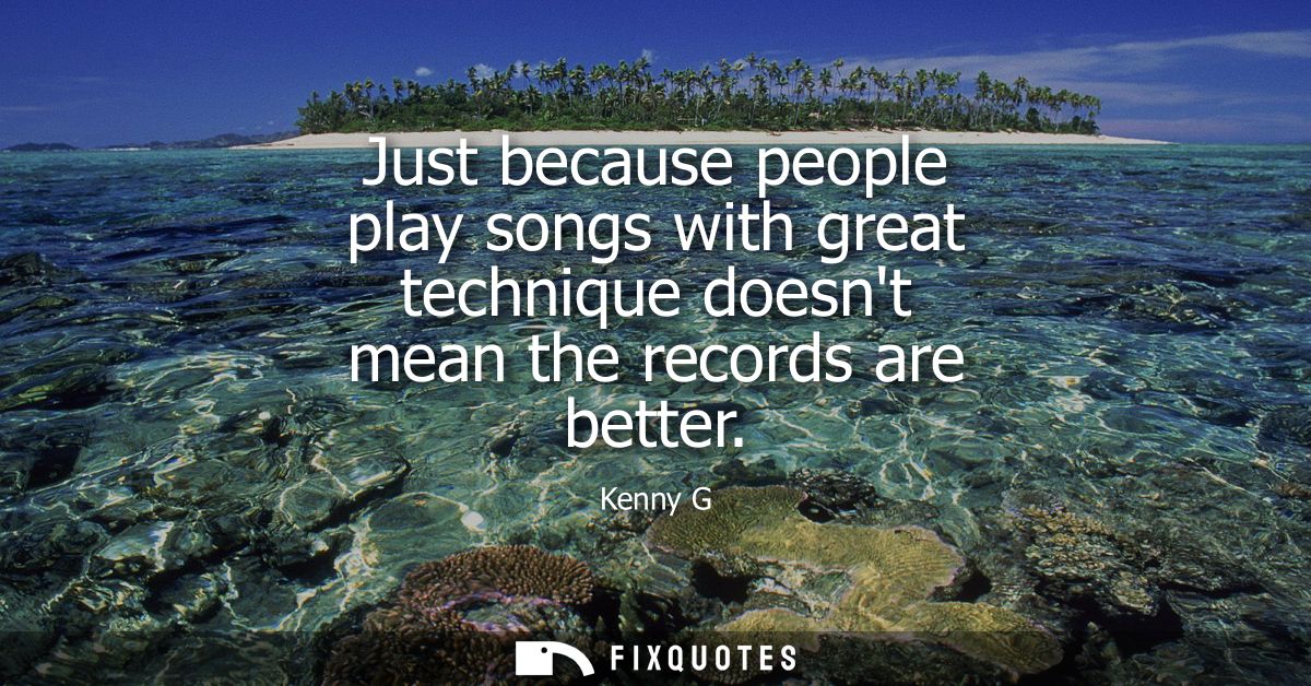 Just because people play songs with great technique doesnt mean the records are better