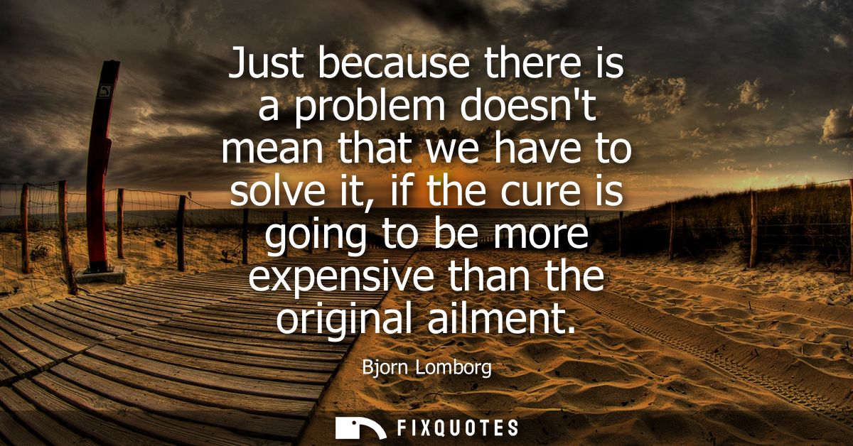 Just because there is a problem doesnt mean that we have to solve it, if the cure is going to be more expensive than the