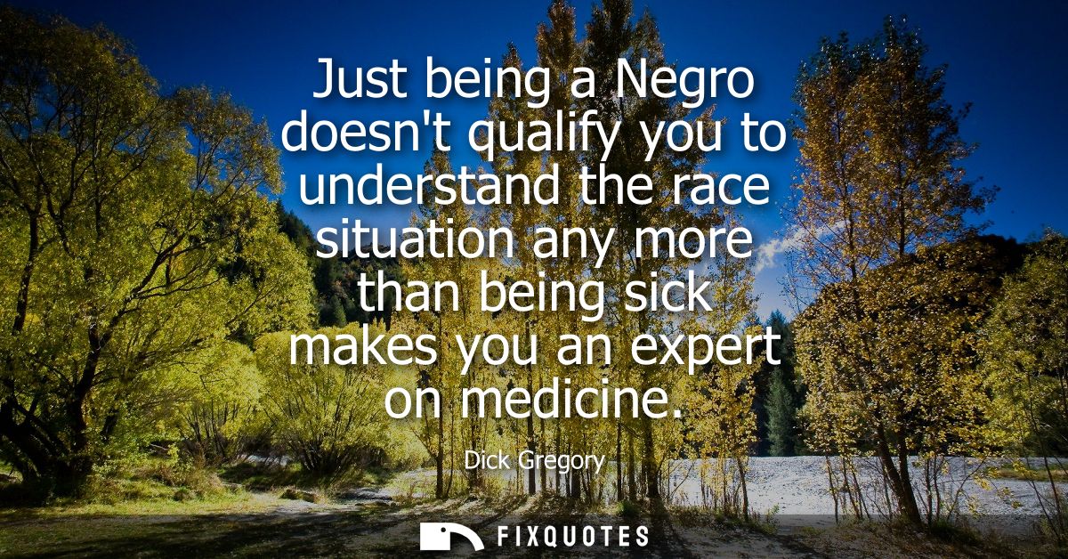 Just being a Negro doesnt qualify you to understand the race situation any more than being sick makes you an expert on m