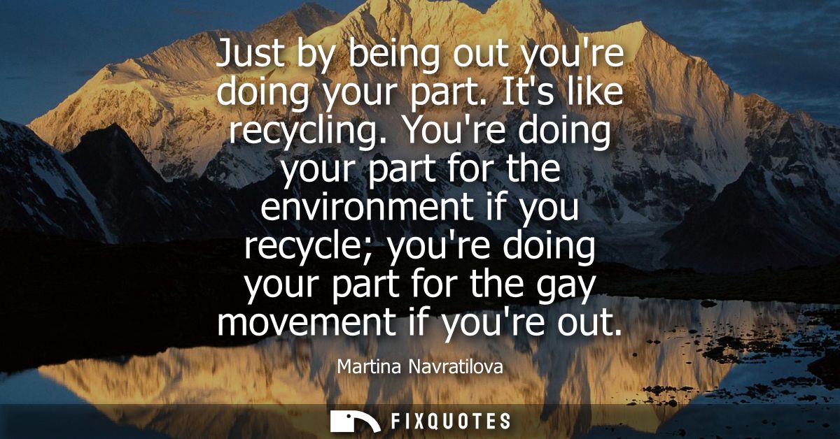 Just by being out youre doing your part. Its like recycling. Youre doing your part for the environment if you recycle yo