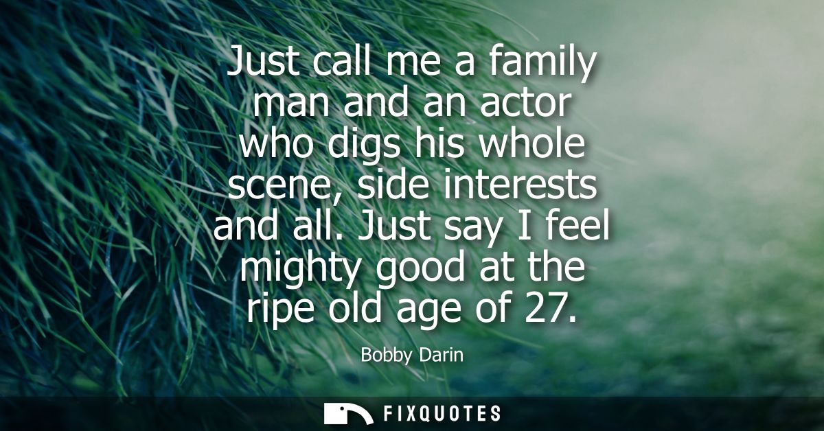 Just call me a family man and an actor who digs his whole scene, side interests and all. Just say I feel mighty good at 