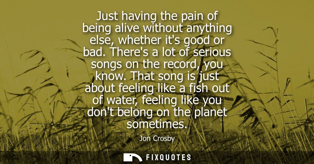 Just having the pain of being alive without anything else, whether its good or bad. Theres a lot of serious songs on the